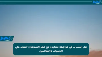 هل الشباب في مواجهة متزايدة مع خطر السرطان؟ تعرف على الأسباب والتفاصيل